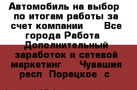 Автомобиль на выбор -по итогам работы за счет компании!!! - Все города Работа » Дополнительный заработок и сетевой маркетинг   . Чувашия респ.,Порецкое. с.